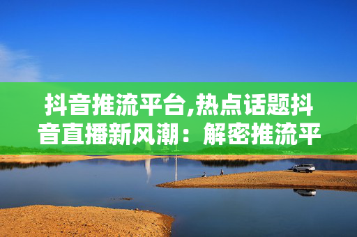 抖音推流平台,热点话题抖音直播新风潮：解密推流平台的崛起与魅力！-第1张图片-孟州市鸿昌木材加工厂